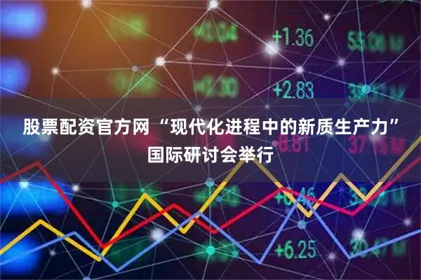 股票配资官方网 “现代化进程中的新质生产力”国际研讨会举行