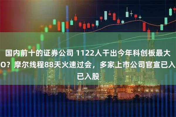 国内前十的证券公司 1122人干出今年科创板最大IPO？摩尔线程88天火速过会，多家上市公司官宣已入股