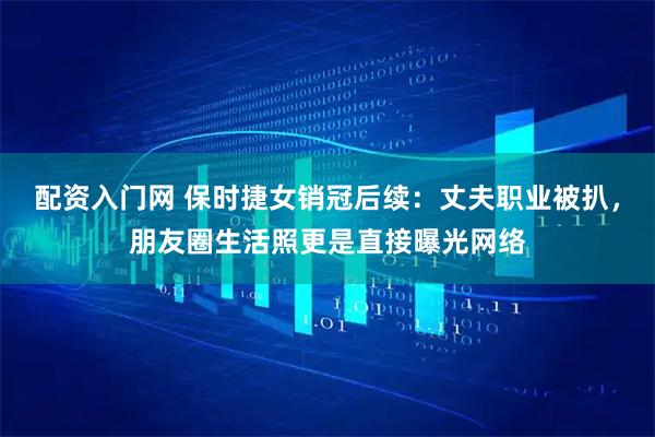 配资入门网 保时捷女销冠后续：丈夫职业被扒，朋友圈生活照更是直接曝光网络