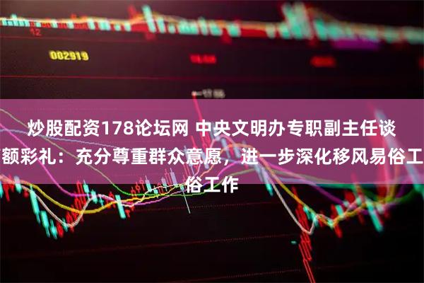 炒股配资178论坛网 中央文明办专职副主任谈高额彩礼：充分尊重群众意愿，进一步深化移风易俗工作