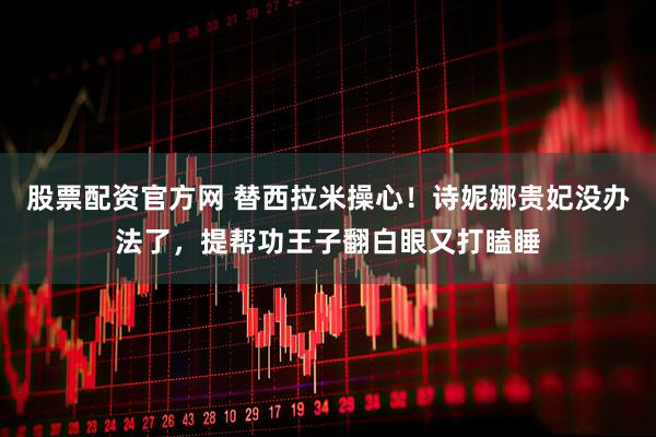 股票配资官方网 替西拉米操心！诗妮娜贵妃没办法了，提帮功王子翻白眼又打瞌睡