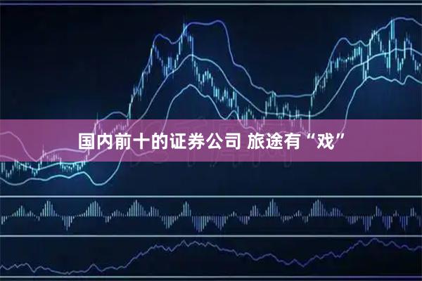 国内前十的证券公司 旅途有“戏”