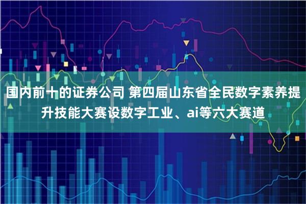 国内前十的证券公司 第四届山东省全民数字素养提升技能大赛设数字工业、ai等六大赛道