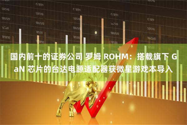 国内前十的证券公司 罗姆 ROHM：搭载旗下 GaN 芯片的台达电源适配器获微星游戏本导入