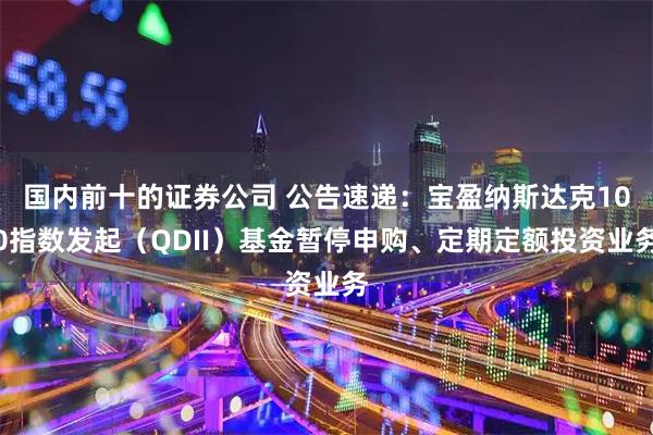 国内前十的证券公司 公告速递：宝盈纳斯达克100指数发起（QDII）基金暂停申购、定期定额投资业务