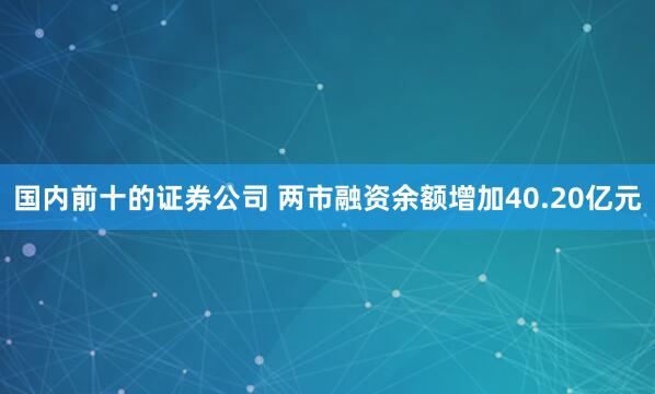 国内前十的证券公司 两市融资余额增加40.20亿元