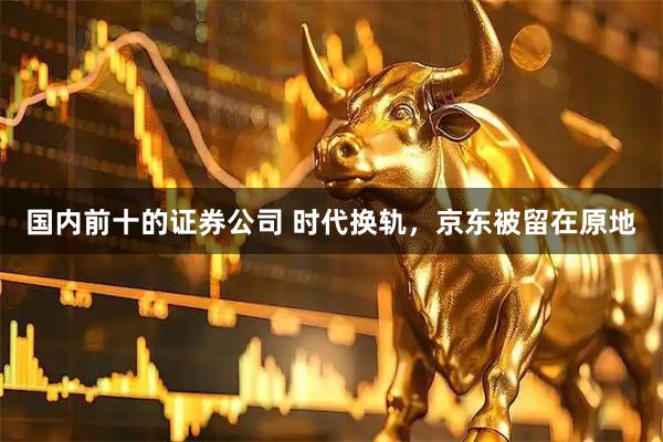 国内前十的证券公司 时代换轨，京东被留在原地
