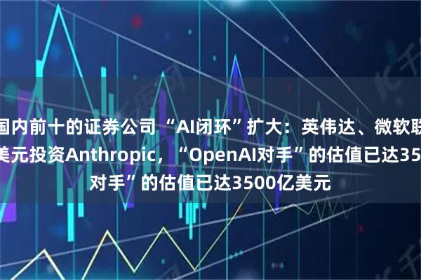 国内前十的证券公司 “AI闭环”扩大：英伟达、微软联手150亿美元投资Anthropic，“OpenAI对手”的估值已达3500亿美元