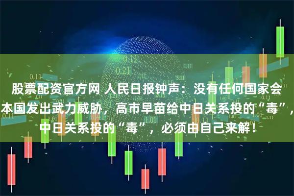 股票配资官方网 人民日报钟声：没有任何国家会容忍他国领导人对本国发出武力威胁，高市早苗给中日关系投的“毒”，必须由自己来解！