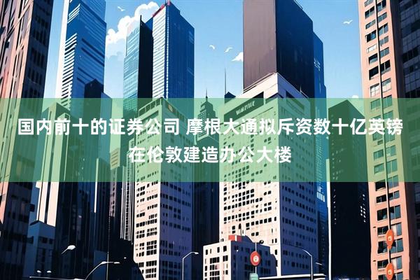 国内前十的证券公司 摩根大通拟斥资数十亿英镑在伦敦建造办公大楼