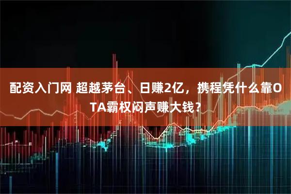 配资入门网 超越茅台、日赚2亿，携程凭什么靠OTA霸权闷声赚大钱？