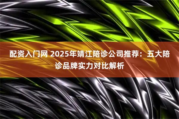 配资入门网 2025年靖江陪诊公司推荐：五大陪诊品牌实力对比解析