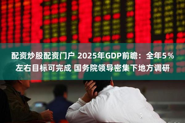 配资炒股配资门户 2025年GDP前瞻：全年5％左右目标可完成 国务院领导密集下地方调研