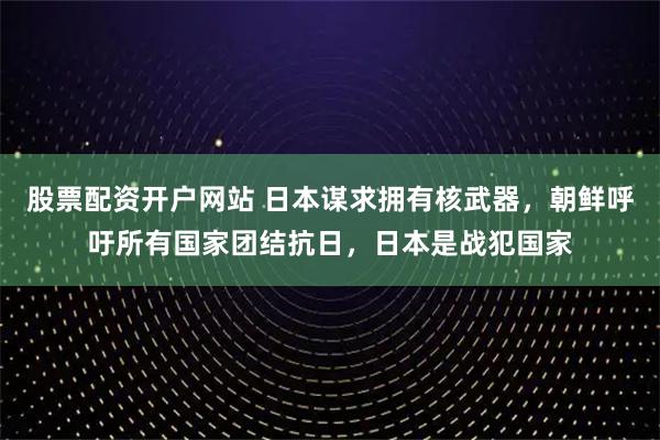 股票配资开户网站 日本谋求拥有核武器，朝鲜呼吁所有国家团结抗日，日本是战犯国家
