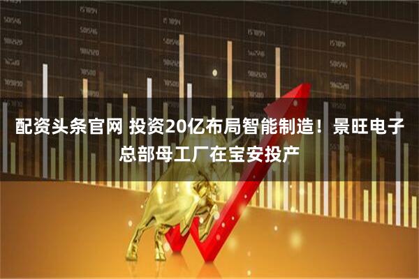 配资头条官网 投资20亿布局智能制造！景旺电子总部母工厂在宝安投产