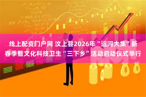 线上配资门户网 汶上县2026年“运河大集”新春季暨文化科技卫生“三下乡”活动启动仪式举行