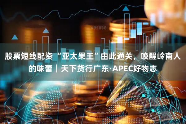 股票短线配资 “亚太果王”由此通关，唤醒岭南人的味蕾｜天下货行广东·APEC好物志