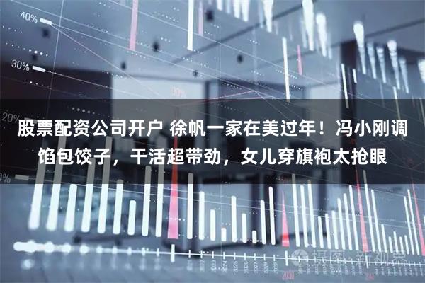 股票配资公司开户 徐帆一家在美过年！冯小刚调馅包饺子，干活超带劲，女儿穿旗袍太抢眼