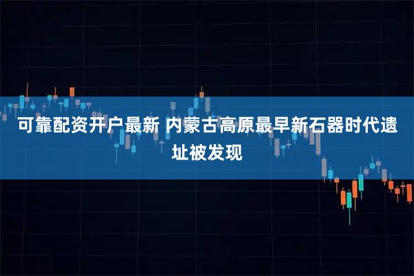 可靠配资开户最新 内蒙古高原最早新石器时代遗址被发现