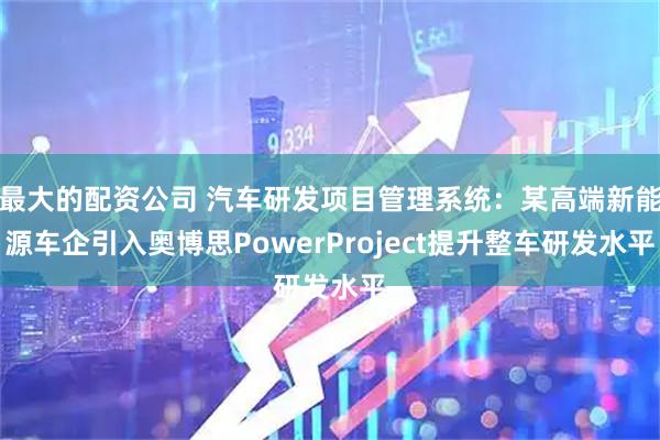 最大的配资公司 汽车研发项目管理系统：某高端新能源车企引入奥博思PowerProject提升整车研发水平