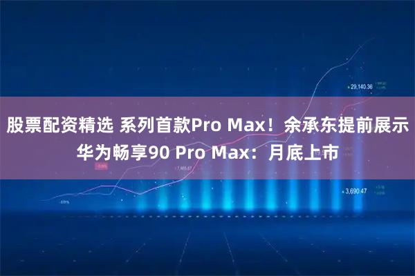 股票配资精选 系列首款Pro Max！余承东提前展示华为畅享90 Pro Max：月底上市