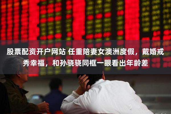 股票配资开户网站 任重陪妻女澳洲度假，戴婚戒秀幸福，和孙骁骁同框一眼看出年龄差