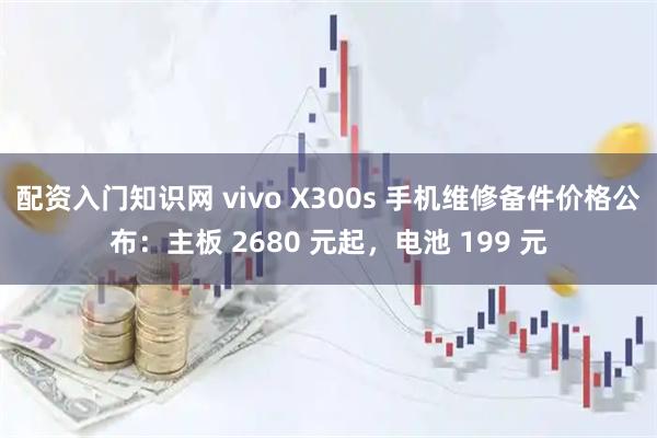 配资入门知识网 vivo X300s 手机维修备件价格公布：主板 2680 元起，电池 199 元
